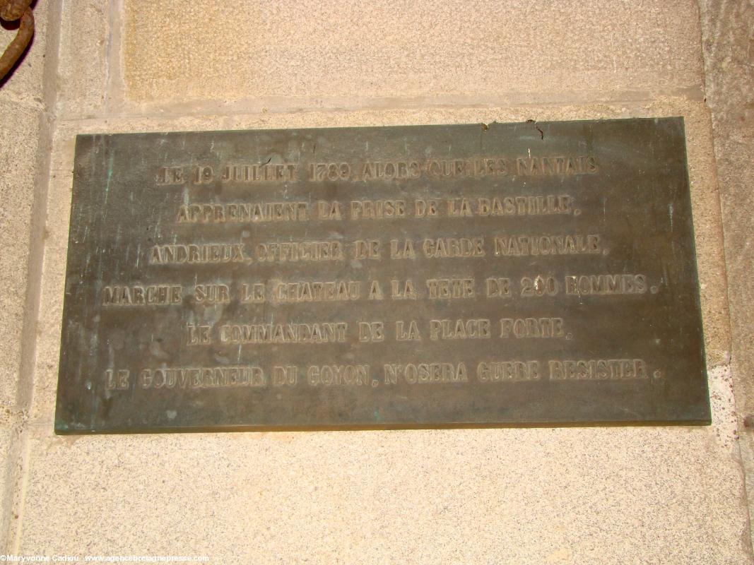 À droite en entrant, sous le porche, une plaque masquée habituellement par la lourde porte en bois. <i>Le 19 juillet 1789 alors que les Nantais apprenaient la prise de la Bastille, Andrieux, officier de la garde nationale, marche sur le château à la tête de 200 hommes. Le commandant de la place forte, le gouverneur Du Goyon, n'osera guère résister.</i>
À droite en entrant, sous le porche, une plaque masquée habituellement par la lourde porte en bois. <i>Le 19 juillet 1789 alors que les Nantais apprenaient la prise de la Bastille, Andrieux, officier de la garde nationale, marche sur le château à la tête de 200 hommes. Le commandant de la place forte, le gouverneur Du Goyon, n'osera guère résister.</i>